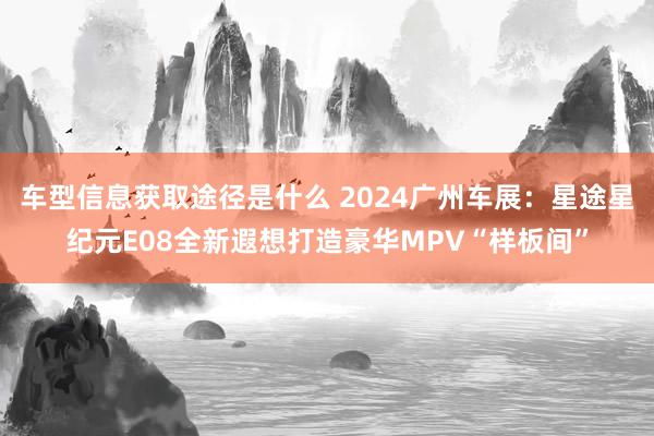 车型信息获取途径是什么 2024广州车展：星途星纪元E08全新遐想打造豪华MPV“样板间”