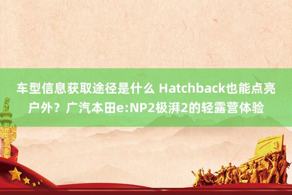 车型信息获取途径是什么 Hatchback也能点亮户外？广汽本田e:NP2极湃2的轻露营体验