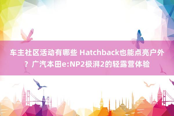 车主社区活动有哪些 Hatchback也能点亮户外？广汽本田e:NP2极湃2的轻露营体验