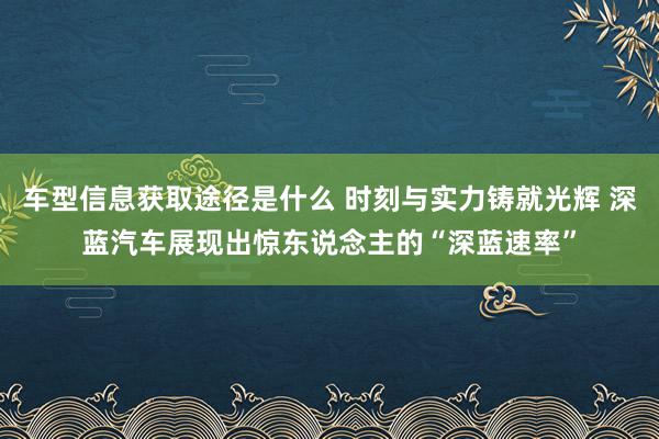 车型信息获取途径是什么 时刻与实力铸就光辉 深蓝汽车展现出惊东说念主的“深蓝速率”