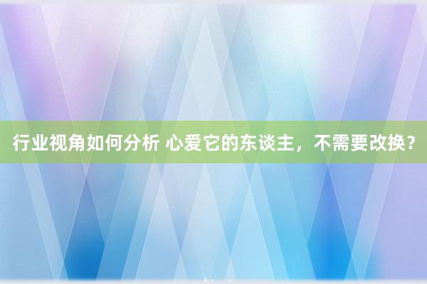 行业视角如何分析 心爱它的东谈主，不需要改换？