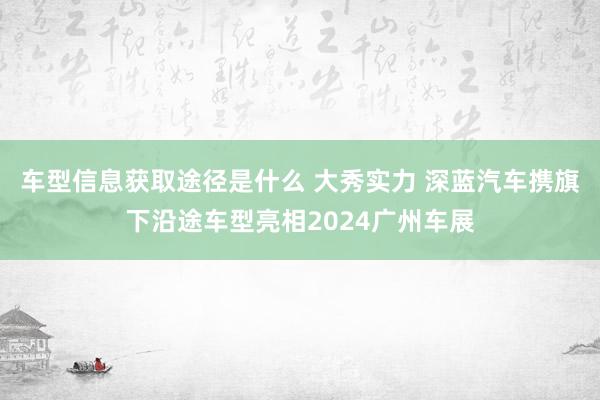 车型信息获取途径是什么 大秀实力 深蓝汽车携旗下沿途车型亮相2024广州车展