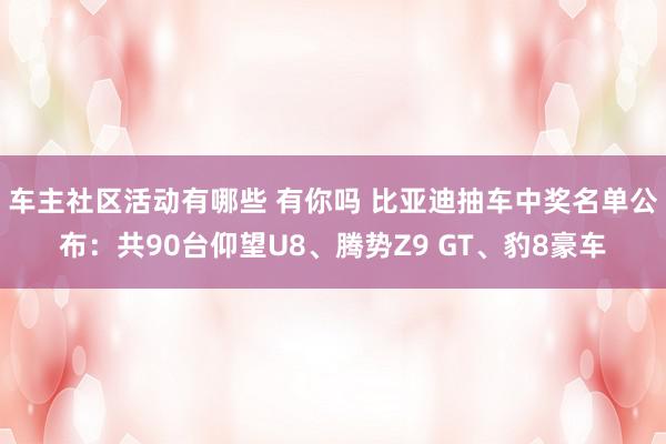 车主社区活动有哪些 有你吗 比亚迪抽车中奖名单公布：共90台仰望U8、腾势Z9 GT、豹8豪车