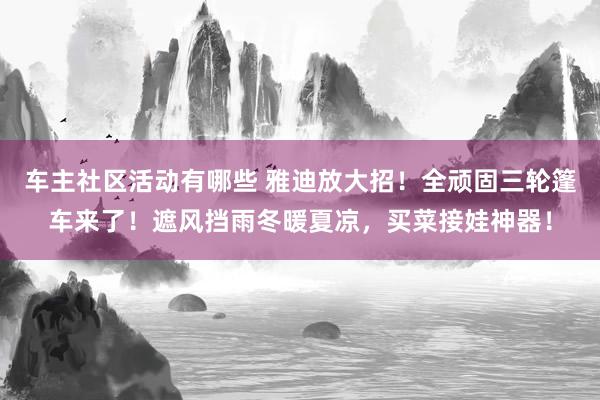 车主社区活动有哪些 雅迪放大招！全顽固三轮篷车来了！遮风挡雨冬暖夏凉，买菜接娃神器！