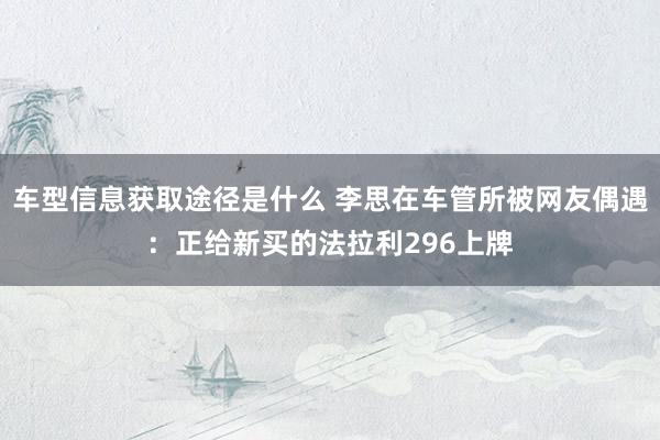 车型信息获取途径是什么 李思在车管所被网友偶遇：正给新买的法拉利296上牌