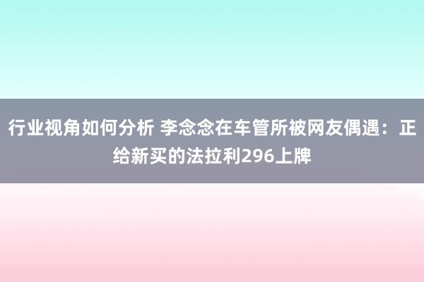 行业视角如何分析 李念念在车管所被网友偶遇：正给新买的法拉利296上牌