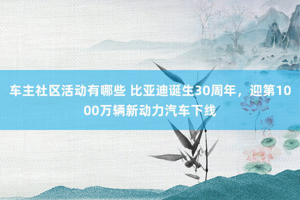 车主社区活动有哪些 比亚迪诞生30周年，迎第1000万辆新动力汽车下线