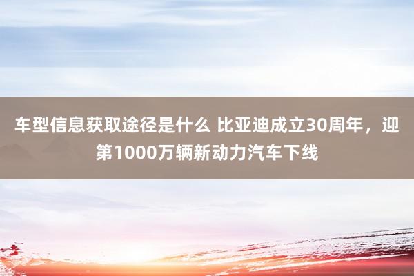 车型信息获取途径是什么 比亚迪成立30周年，迎第1000万辆新动力汽车下线