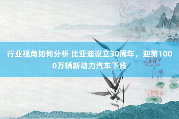 行业视角如何分析 比亚迪设立30周年，迎第1000万辆新动力汽车下线