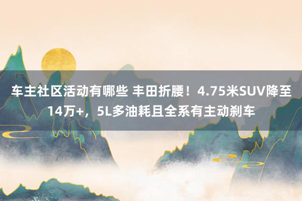 车主社区活动有哪些 丰田折腰！4.75米SUV降至14万+，5L多油耗且全系有主动刹车