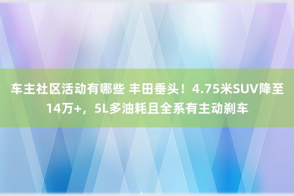 车主社区活动有哪些 丰田垂头！4.75米SUV降至14万+，5L多油耗且全系有主动刹车