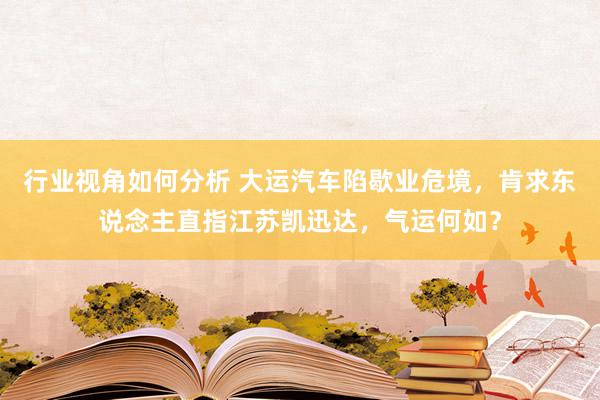 行业视角如何分析 大运汽车陷歇业危境，肯求东说念主直指江苏凯迅达，气运何如？