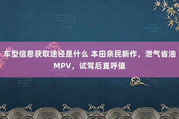 车型信息获取途径是什么 本田亲民新作，泄气省油MPV，试驾后直呼值