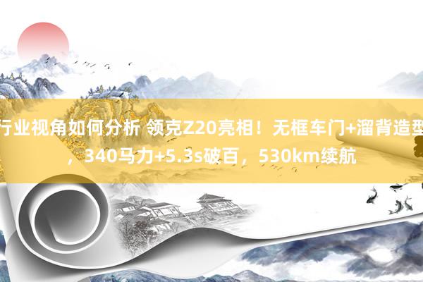 行业视角如何分析 领克Z20亮相！无框车门+溜背造型，340马力+5.3s破百，530km续航