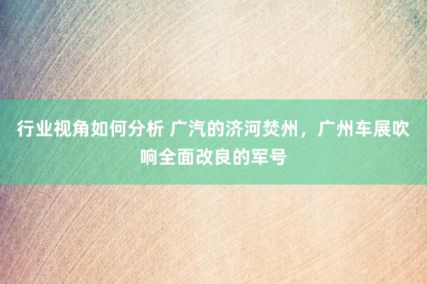 行业视角如何分析 广汽的济河焚州，广州车展吹响全面改良的军号