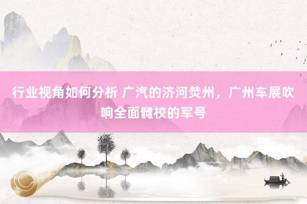 行业视角如何分析 广汽的济河焚州，广州车展吹响全面雠校的军号