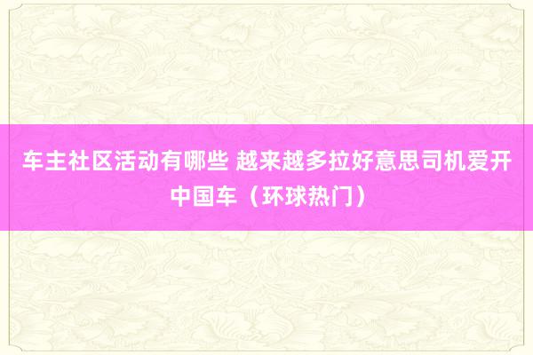 车主社区活动有哪些 越来越多拉好意思司机爱开中国车（环球热门）