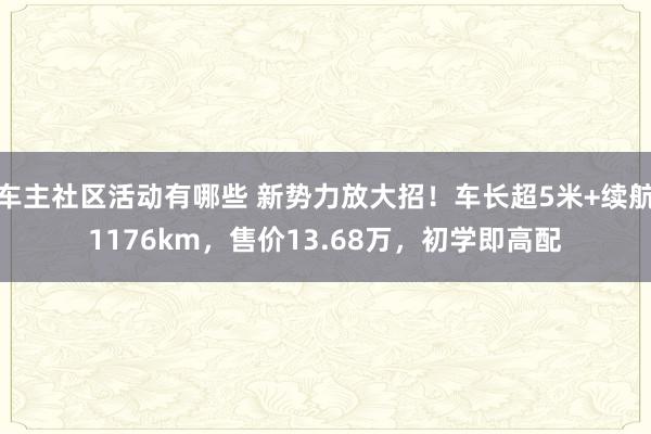 车主社区活动有哪些 新势力放大招！车长超5米+续航1176km，售价13.68万，初学即高配