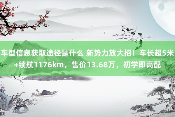 车型信息获取途径是什么 新势力放大招！车长超5米+续航1176km，售价13.68万，初学即高配