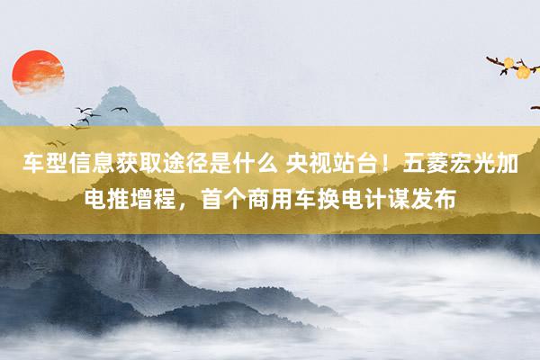 车型信息获取途径是什么 央视站台！五菱宏光加电推增程，首个商用车换电计谋发布