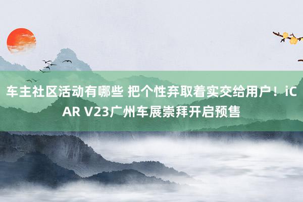 车主社区活动有哪些 把个性弃取着实交给用户！iCAR V23广州车展崇拜开启预售