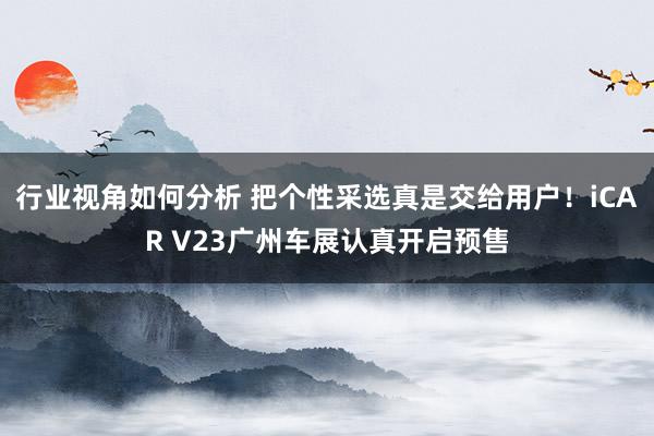 行业视角如何分析 把个性采选真是交给用户！iCAR V23广州车展认真开启预售