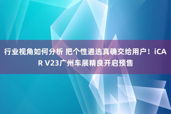 行业视角如何分析 把个性遴选真确交给用户！iCAR V23广州车展精良开启预售