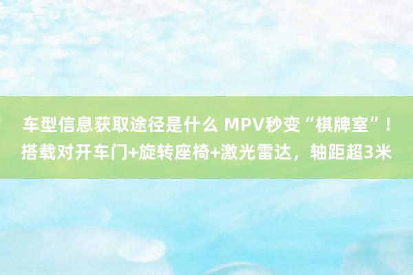 车型信息获取途径是什么 MPV秒变“棋牌室”！搭载对开车门+旋转座椅+激光雷达，轴距超3米