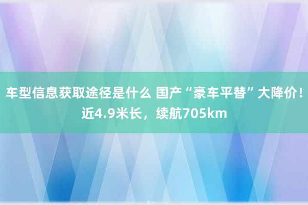 车型信息获取途径是什么 国产“豪车平替”大降价！近4.9米长，续航705km