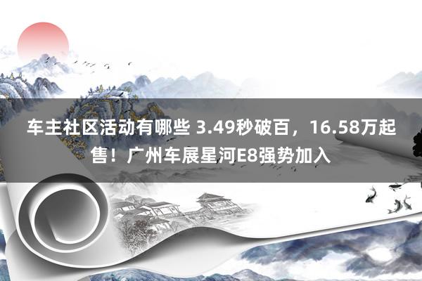 车主社区活动有哪些 3.49秒破百，16.58万起售！广州车展星河E8强势加入