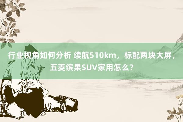 行业视角如何分析 续航510km，标配两块大屏，五菱缤果SUV家用怎么？