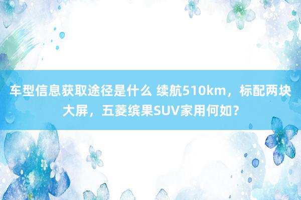 车型信息获取途径是什么 续航510km，标配两块大屏，五菱缤果SUV家用何如？