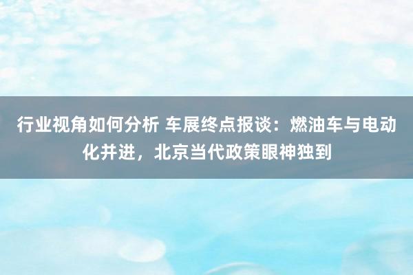 行业视角如何分析 车展终点报谈：燃油车与电动化并进，北京当代政策眼神独到