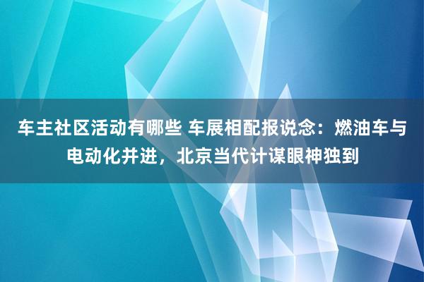 车主社区活动有哪些 车展相配报说念：燃油车与电动化并进，北京当代计谋眼神独到