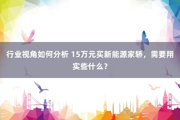 行业视角如何分析 15万元买新能源家轿，需要翔实些什么？