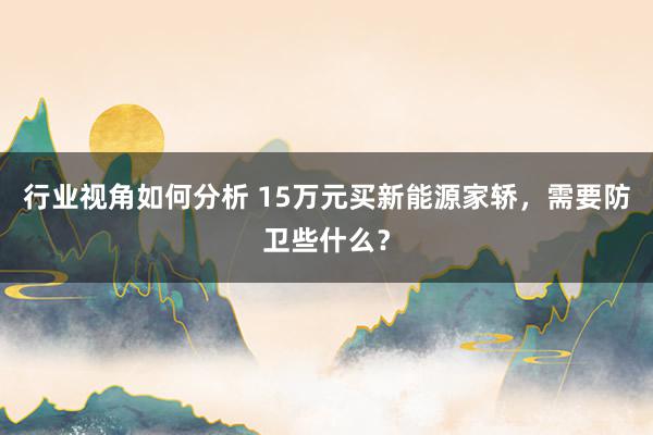 行业视角如何分析 15万元买新能源家轿，需要防卫些什么？