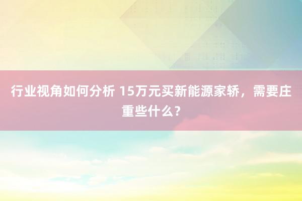 行业视角如何分析 15万元买新能源家轿，需要庄重些什么？