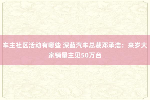 车主社区活动有哪些 深蓝汽车总裁邓承浩：来岁大家销量主见50万台