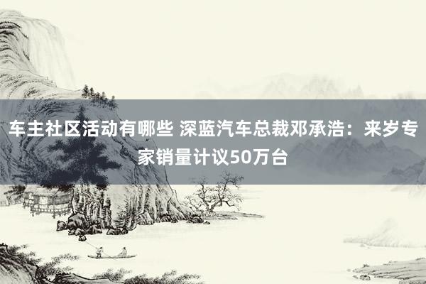 车主社区活动有哪些 深蓝汽车总裁邓承浩：来岁专家销量计议50万台