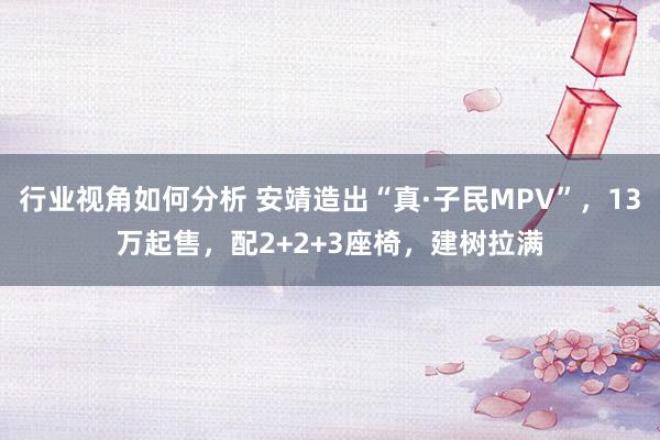 行业视角如何分析 安靖造出“真·子民MPV”，13万起售，配2+2+3座椅，建树拉满