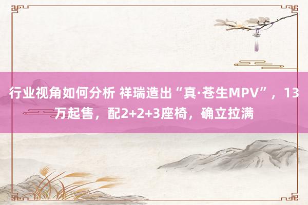 行业视角如何分析 祥瑞造出“真·苍生MPV”，13万起售，配2+2+3座椅，确立拉满