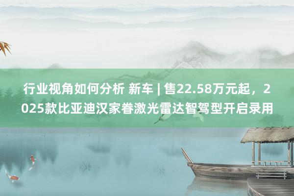 行业视角如何分析 新车 | 售22.58万元起，2025款比亚迪汉家眷激光雷达智驾型开启录用