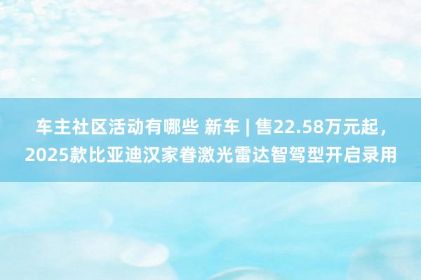 车主社区活动有哪些 新车 | 售22.58万元起，2025款比亚迪汉家眷激光雷达智驾型开启录用