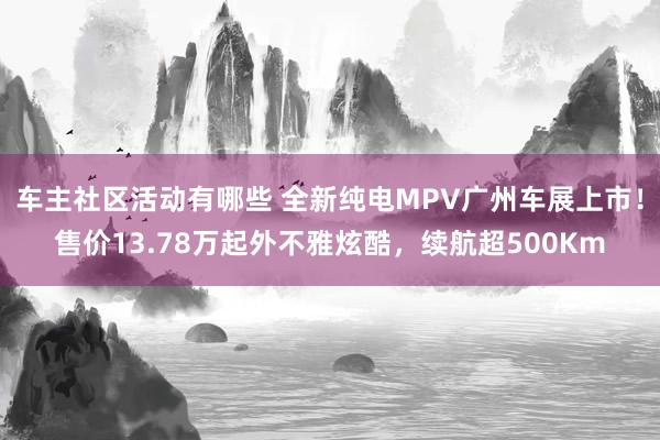 车主社区活动有哪些 全新纯电MPV广州车展上市！售价13.78万起外不雅炫酷，续航超500Km