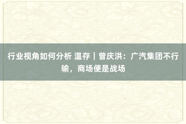 行业视角如何分析 温存｜曾庆洪：广汽集团不行输，商场便是战场