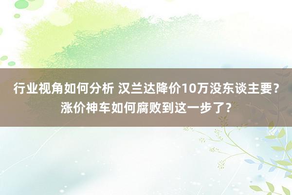 行业视角如何分析 汉兰达降价10万没东谈主要？涨价神车如何腐败到这一步了？