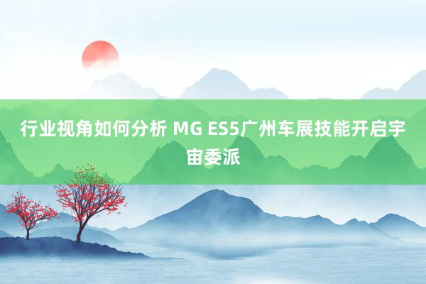 行业视角如何分析 MG ES5广州车展技能开启宇宙委派