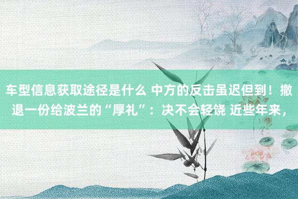 车型信息获取途径是什么 中方的反击虽迟但到！撤退一份给波兰的“厚礼”：决不会轻饶 近些年来，