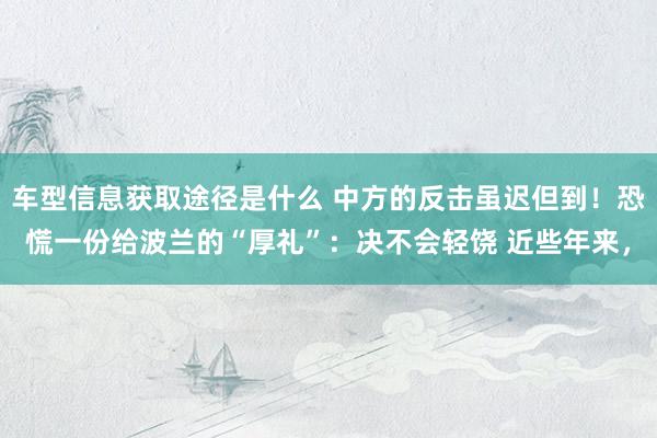 车型信息获取途径是什么 中方的反击虽迟但到！恐慌一份给波兰的“厚礼”：决不会轻饶 近些年来，