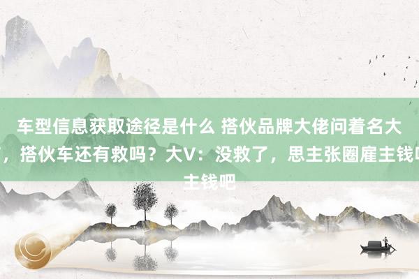 车型信息获取途径是什么 搭伙品牌大佬问着名大V，搭伙车还有救吗？大V：没救了，思主张圈雇主钱吧